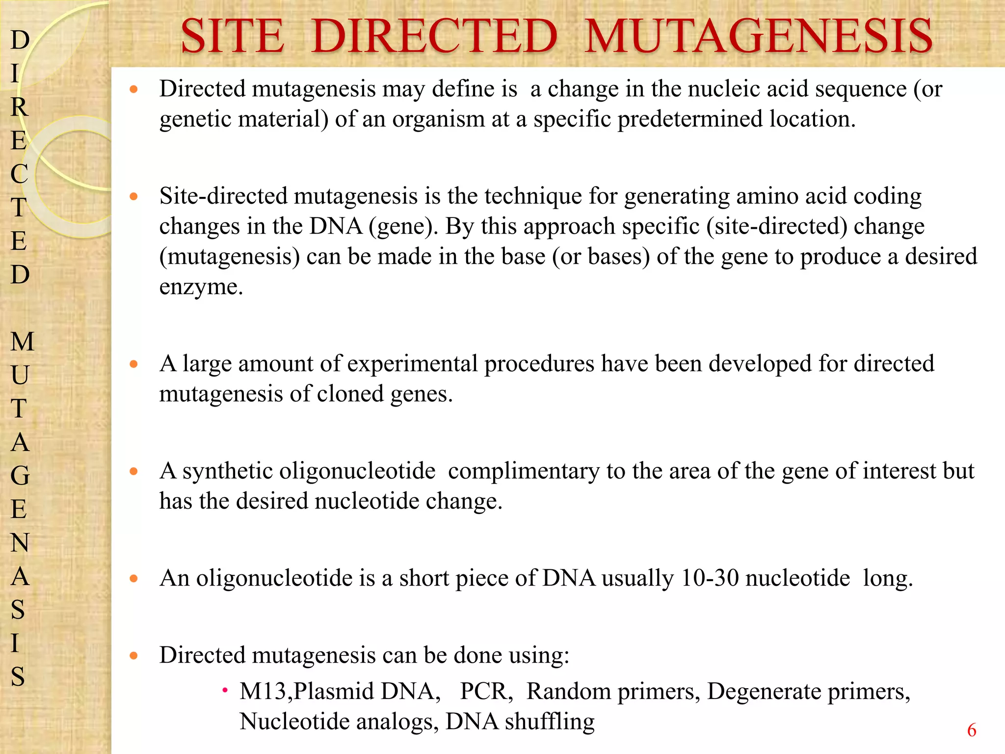  Directed mutagenesis may define is a change in the nucleic acid sequence (or
genetic material) of an organism at a specific predetermined location.
 Site-directed mutagenesis is the technique for generating amino acid coding
changes in the DNA (gene). By this approach specific (site-directed) change
(mutagenesis) can be made in the base (or bases) of the gene to produce a desired
enzyme.
 A large amount of experimental procedures have been developed for directed
mutagenesis of cloned genes.
 A synthetic oligonucleotide complimentary to the area of the gene of interest but
has the desired nucleotide change.
 An oligonucleotide is a short piece of DNA usually 10-30 nucleotide long.
 Directed mutagenesis can be done using:
 M13,Plasmid DNA, PCR, Random primers, Degenerate primers,
Nucleotide analogs, DNA shuffling
SITE DIRECTED MUTAGENESISD
I
R
E
C
T
E
D
M
U
T
A
G
E
N
A
S
I
S
6
 