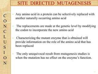 • Any amino acid in a protein can be selectively replaced with
another naturally occurring amino acid
• The replacements are made at the genetic level by modifying
the codon to incorporate the new amino acid
• Characterizing the mutant enzyme that is obtained will
provide information on the role of the amino acid that has
been replaced
• The only unequivocal result from mutagenesis studies is
when the mutation has no effect on the enzyme’s function.
SITE DIRECTED MUTAGENESIS
C
O
N
C
L
U
S
I
O
N
15
 