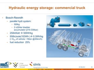 Hydraulic energy storage: commercial truck

•   Bosch-Rexroth
    •   parallel hydr.system:
         • 500kg
         • 2 x32liter bladder
            accumulator (210-330bar)
    • 250kWatt  500W/kg
    • 550kJoule(153Wh ) 0.3Wh/kg
        (= Ekin of vehicle ~16ton @30km/h)
    •   fuel reduction 25%




                                                                                                       07-06-2012   25
                           © 2012 Sirris – FMTC – VUB   www.sirris.be   www.fmtc.be   mobi.vub.ac.be
 