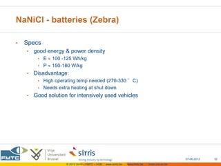 NaNiCl - batteries (Zebra)

•   Specs
    •   good energy & power density
         • E   100 -125 Wh/kg
         • P   150-180 W/kg
    •   Disadvantage:
         • High operating temp needed (270-330 °C)
         • Needs extra heating at shut down
    •   Good solution for intensively used vehicles




                                                                                                 07-06-2012   32
                     © 2012 Sirris – FMTC – VUB   www.sirris.be   www.fmtc.be   mobi.vub.ac.be
 