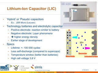 Lithium-Ion Capacitor (LIC)

•   ‘Hybrid’ or ‘Pseudo’-capacitors
    •    Ex.: JSR Micro (Leuven)
•   Technology batteries and electrolytic capacitor
     • Positive electrode: reaction similar to battery
     • Negative electrode: Layer phenomena
     •  higher energy density
     • Earlier stage of development
•   Specs
     • Lifetime: +- 100 000 cycles
     • Less self-discharge (compared to supercaps)
     • Temperature window (better than batteries)
     • High cell voltage 3,8 V




                                                                                                      07-06-2012   33
                          © 2012 Sirris – FMTC – VUB   www.sirris.be   www.fmtc.be   mobi.vub.ac.be
 
