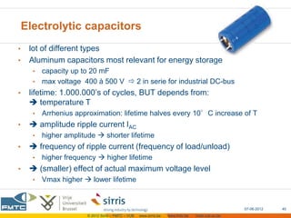 Electrolytic capacitors
•    lot of different types
•    Aluminum capacitors most relevant for energy storage
      • capacity up to 20 mF
      • max voltage 400 à 500 V  2 in serie for industrial DC-bus
•    lifetime: 1.000.000’s of cycles, BUT depends from:
      temperature T
      •   Arrhenius approximation: lifetime halves every 10°C increase of T
•     amplitude ripple current IAC
      •   higher amplitude  shorter lifetime
•     frequency of ripple current (frequency of load/unload)
      •   higher frequency  higher lifetime
•     (smaller) effect of actual maximum voltage level
      •   Vmax higher  lower lifetime


                                                                                                    07-06-2012   40
                        © 2012 Sirris – FMTC – VUB   www.sirris.be   www.fmtc.be   mobi.vub.ac.be
 