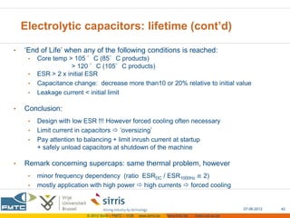 Electrolytic capacitors: lifetime (cont’d)

•   ‘End of Life’ when any of the following conditions is reached:
     •   Core temp > 105 °C (85°C products)
                     > 120 °C (105°C products)
     •   ESR > 2 x initial ESR
     •   Capacitance change: decrease more than10 or 20% relative to initial value
     •   Leakage current < initial limit

•   Conclusion:
     •   Design with low ESR !!! However forced cooling often necessary
     •   Limit current in capacitors  ‘oversizing’
     •   Pay attention to balancing + limit inrush current at startup
         + safely unload capacitors at shutdown of the machine

•   Remark concerning supercaps: same thermal problem, however
     •   minor frequency dependency (ratio ESRDC / ESR1000Hz ≌ 2)
     •   mostly application with high power  high currents  forced cooling


                                                                                                      07-06-2012   42
                          © 2012 Sirris – FMTC – VUB   www.sirris.be   www.fmtc.be   mobi.vub.ac.be
 