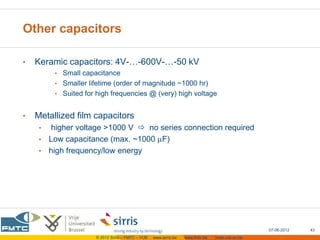 Other capacitors

•   Keramic capacitors: 4V-…-600V-…-50 kV
         • Small capacitance
         • Smaller lifetime (order of magnitude ~1000 hr)
         • Suited for high frequencies @ (very) high voltage


•   Metallized film capacitors
     • higher voltage >1000 V  no series connection required
     • Low capacitance (max. ~1000 F)
     • high frequency/low energy




                                                                                                 07-06-2012   43
                     © 2012 Sirris – FMTC – VUB   www.sirris.be   www.fmtc.be   mobi.vub.ac.be
 