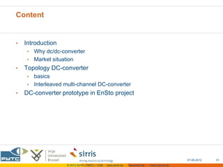 Content


•   Introduction
     • Why dc/dc-converter
     • Market situation
•   Topology DC-converter
     • basics
     • Interleaved multi-channel DC-converter
•   DC-converter prototype in EnSto project




                                                                                                07-06-2012   51
                    © 2012 Sirris – FMTC – VUB   www.sirris.be   www.fmtc.be   mobi.vub.ac.be
 
