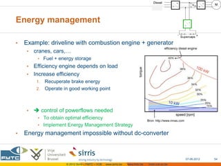 Energy management

•   Example: driveline with combustion engine + generator
    •   cranes, cars,…
         • Fuel + energy storage
    • Efficiency engine depends on load
    • Increase efficiency
         1. Recuperate brake energy
         2. Operate in good working point




    •    control of powerflows needed
         • To obtain optimal efficiency
                                                                                 Bron: http://www.innas.com
         • Implement Energy Management Strategy

•   Energy management impossible without dc-converter



                                                                                                              07-06-2012   54
                      © 2012 Sirris – FMTC – VUB   www.sirris.be   www.fmtc.be   mobi.vub.ac.be
 