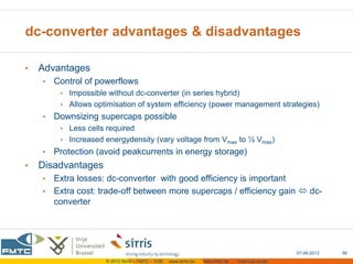 dc-converter advantages & disadvantages

•   Advantages
    •   Control of powerflows
         • Impossible without dc-converter (in series hybrid)
         • Allows optimisation of system efficiency (power management strategies)
    •   Downsizing supercaps possible
         • Less cells required
         • Increased energydensity (vary voltage from Vmax to ½ Vmax)
    •   Protection (avoid peakcurrents in energy storage)
•   Disadvantages
    • Extra losses: dc-converter with good efficiency is important
    • Extra cost: trade-off between more supercaps / efficiency gain  dc-
      converter




                                                                                                  07-06-2012   56
                      © 2012 Sirris – FMTC – VUB   www.sirris.be   www.fmtc.be   mobi.vub.ac.be
 