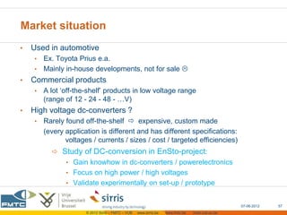 Market situation
•   Used in automotive
    • Ex. Toyota Prius e.a.
    • Mainly in-house developments, not for sale 
•   Commercial products
    •   A lot ‘off-the-shelf’ products in low voltage range
        (range of 12 - 24 - 48 - …V)
•   High voltage dc-converters ?
    •   Rarely found off-the-shelf  expensive, custom made
        (every application is different and has different specifications:
               voltages / currents / sizes / cost / targeted efficiencies)
           Study of DC-conversion in EnSto-project:
               • Gain knowhow in dc-converters / powerelectronics
               • Focus on high power / high voltages
               • Validate experimentally on set-up / prototype


                                                                                                  07-06-2012   57
                      © 2012 Sirris – FMTC – VUB   www.sirris.be   www.fmtc.be   mobi.vub.ac.be
 