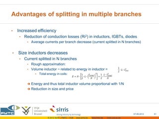 Advantages of splitting in multiple branches

•   Increased efficiency
     •   Reduction of conduction losses (Ri2) in inductors, IGBTs, diodes
          • Average currents per branch decrease (current splitted in N branches)


•   Size inductors decreases
     •   Current splitted in N branches
          • Rough approximation:
          • Volume inductor ~ related to energy in inductor =
               • Total energy in coils:


           Energy and thus total inductor volume proportional with 1/N
           Reduction in size and price




                                                                                                    07-06-2012   61
                        © 2012 Sirris – FMTC – VUB   www.sirris.be   www.fmtc.be   mobi.vub.ac.be
 