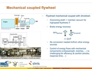 Mechanical coupled flywheel

                                                                          •      Flywheel mechanical couped with drivetrain
                                                                                   •     Outcoming shaft  maintain vacuum for
                                                                                         highspeed flywheels !!
                                                                                   •     Brake energy recovery:
©FlybridSystems

                                                                                              rpmflywheel                    rpmdriveshaft


                                                                                                                CVT
                                                                                   •     No conversion needed to/from other energy
                                                                                         sources
                                                                                   •     Control of energy flows with mechanical
                                                                                         components (cvt/powersplit, clutches, …) is
                                                                                         challenging for efficiency & comfort (shocks,
                                                                                         response time… )
Test-setup for DriveTrain Control (DTC) testing (TU/e & mecHybrid)




                                             © 2012 Sirris – FMTC – VUB       www.sirris.be   www.fmtc.be   mobi.vub.ac.be
 