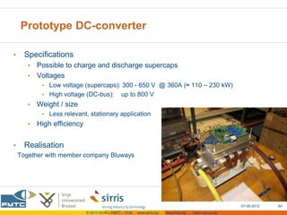 Prototype DC-converter

•     Specifications
       • Possible to charge and discharge supercaps
       • Voltages
            • Low voltage (supercaps): 300 - 650 V @ 360A (≈ 110 – 230 kW)
            • High voltage (DC-bus):            up to 800 V
       •   Weight / size
            • Less relevant, stationary application
       •   High efficiency


•     Realisation
    Together with member company Bluways




                                                                                                         07-06-2012   64
                             © 2012 Sirris – FMTC – VUB   www.sirris.be   www.fmtc.be   mobi.vub.ac.be
 