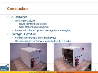 Conclusion

•   DC-converter
    •   Working prototype
         • Issues identified and tackled
         • Good efficiencies are obtained
    •   Allows to implement power management strategies
•   Prototype  product
    • Further development done by bluways
    • Commercial product now successfully put on market




                                                                                                  07-06-2012   66
                      © 2012 Sirris – FMTC – VUB   www.sirris.be   www.fmtc.be   mobi.vub.ac.be
 