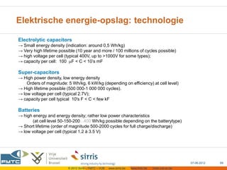 Elektrische energie-opslag: technologie

Electrolytic capacitors
→ Small energy density (indication: around 0,5 Wh/kg)
→ Very high lifetime possible (10 year and more / 100 millions of cycles possible)
→ high voltage per cell (typical 400V, up to >1000V for some types);
→ capacity per cell: 100 F < C < 10’s mF

Super-capacitors
→ High power density, low energy density
    Orders of magnitude: 5 Wh/kg, 6 kW/kg (depending on efficiency) at cell level)
→ High lifetime possible (500 000-1 000 000 cycles).
→ low voltage per cell (typical 2.7V);
→ capacity per cell typical 10's F < C < few kF

Batteries
→ high energy and energy density; rather low power characteristics
       (at cell level 50-150-200...400 Wh/kg possible depending on the batterytype)
→ Short lifetime (order of magnitude 500-2000 cycles for full charge/discharge)
→ low voltage per cell (typical 1.2 à 3.5 V)




                                                                                                     07-06-2012   69
                         © 2012 Sirris – FMTC – VUB   www.sirris.be   www.fmtc.be   mobi.vub.ac.be
 