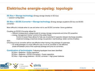 Elektrische energie-opslag: topologie
DC-Bus + Storage technology (Energy storage directly on DC-bus)
→ 'passive' configuration

DC-Bus + DC/DC-Converter + Storage technology (Energy storage coupled to DC-bus via DC/DC
converter)

More difficult to indicate when to use and when not to use DC/DC-converter. Some guidelines:

Coupling via DC/DC-Converter allows for:
    → different (independent) voltage levels for energy storage components and drive DC-powerline
    → energy management ('active' control of the power flows)
             Control of power flows allows for fully use of potential of capacitor (deeper discharge possible),
             implement strategy (maximize energy recuperation, load leveling), better control of battery
SOC...
Choosing a dc-dc converter will be cost effective when having a big package of supercaps.
    → for small packages it is more difficult to say if a dc-dc converter is cost effective.
       (trade-off between price of the supercap package and price dc-converter)

Combination of technologies: Following topologies have been identified:
      DC-Bus + Batteries + Super-capacitors
      DC-Bus + Batteries + DC/DC-Converters + Super-capacitors
      DC-Bus + High energy batteries + DC/DC converter + High power batteries




                                                                                                           07-06-2012   70
                               © 2012 Sirris – FMTC – VUB   www.sirris.be   www.fmtc.be   mobi.vub.ac.be
 