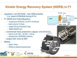 Kinetic Energy Recovery System (KERS) in F1

•   regulation: max 60 kWatt , max 400kJoule/lap
       (i.e. boost of 60kWatt during 6.7s)
•   F1 KERS from FlybridSystems
       • coupling to drivetrain via CVT (Torotrac)
       • total volume 13 litres                                                  ©FlybridSystems
       • weight 25 kg (Flywheel 5 kg)
       • 30000-60000 rpm
     • commercial mass production (Jaguar, end 2012/13)
        • 530 kJ (147 Wh) , 60 kW, < 40 kg
        • designed for 250000km lifetime
     • project with Volvo & SKF
•   others:
       • Zytec, Xtrac
       • Williams (electromechanical)




                                                                                                         07-06-2012   7
                             © 2012 Sirris – FMTC – VUB   www.sirris.be   www.fmtc.be   mobi.vub.ac.be
 