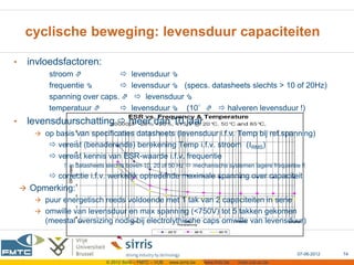 cyclische beweging: levensduur capaciteiten

•    invloedsfactoren:
           stroom ⇗                     levensduur ⇘
           frequentie ⇘                 levensduur ⇘ (specs. datasheets slechts > 10 of 20Hz)
           spanning over caps. ⇗           levensduur ⇘
           temperatuur ⇗                levensduur ⇘ (10°⇗  halveren levensduur !)
•    levensduurschatting  meer dan 10 jaar
        op basis van specificaties datasheets (levensduur i.f.v. Temp bij ref.spanning)
            vereist (benaderende) berekening Temp i.f.v. stroom (IRMS)
            vereist kennis van ESR-waarde i.f.v. frequentie
               !! in datasheets slechts boven 10, 20 of 50 Hz  mechanische systemen lagere frequentie !!
            correctie i.f.v. werkelijk optredende maximale spanning over capaciteit
     Opmerking:
        puur energetisch reeds voldoende met 1 tak van 2 capaciteiten in serie
        omwille van levensduur en max spanning (<750V) tot 5 takken gekomen
          (meestal oversizing nodig bij electrolythische caps omwille van levensduur)



                                                                                                          07-06-2012   74
                              © 2012 Sirris – FMTC – VUB   www.sirris.be   www.fmtc.be   mobi.vub.ac.be
 