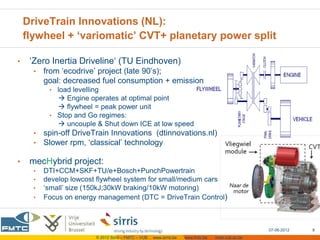 DriveTrain Innovations (NL):
    flywheel + ‘variomatic’ CVT+ planetary power split

•    ‘Zero Inertia Driveline‘ (TU Eindhoven)
      •   from ‘ecodrive’ project (late 90’s);
          goal: decreased fuel consumption + emission
           • load levelling
              Engine operates at optimal point
              flywheel = peak power unit
           • Stop and Go regimes:
              uncouple & Shut down ICE at low speed
      •   spin-off DriveTrain Innovations (dtinnovations.nl)
      •   Slower rpm, ‘classical’ technology

•    mecHybrid project:
      •   DTI+CCM+SKF+TU/e+Bosch+PunchPowertrain
      •   develop lowcost flywheel system for small/medium cars
      •   ‘small’ size (150kJ;30kW braking/10kW motoring)
      •   Focus on energy management (DTC = DriveTrain Control)



                                                                                                      07-06-2012   8
                          © 2012 Sirris – FMTC – VUB   www.sirris.be   www.fmtc.be   mobi.vub.ac.be
 