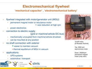 Electromechanical flywheel
             ‘mechanical capacitor’ , ’electromechanical battery’


•   flywheel integrated with motor/generator unit (MGU)
     •   permanent magnet motor or reluctance motor
                                  size reduction at high rpm
     •   power electronics
•   connection to electric supply
                             (grid or machine/vehicle DC-bus)
     •   mechanically uncoupled from machine/vehicle drivetrain
     •   can be mounted at any position
                                                                                                        15 kW motor
•   no shaft connection with exterior                                                                   (© Rosseta Technik)
          + easier to maintain vacuum                                                                   Top: 3000 rpm
          - thermal equilibrium of MGU in vacuum                                                        asyncronous motor

•   applications:                                                                                       Down: 35000rpm
                                                                                                        permanent magnet
     •   UPS-systems                                                                                    motor (only rotor)
     •   automotive / transport


                                                                                                           07-06-2012         9
                            © 2012 Sirris – FMTC – VUB   www.sirris.be   www.fmtc.be   mobi.vub.ac.be
 
