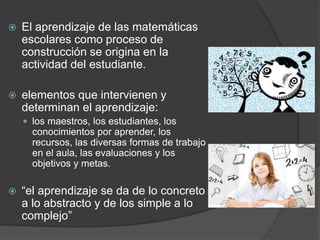  El aprendizaje de las matemáticas
escolares como proceso de
construcción se origina en la
actividad del estudiante.
 elementos que intervienen y
determinan el aprendizaje:
 los maestros, los estudiantes, los
conocimientos por aprender, los
recursos, las diversas formas de trabajo
en el aula, las evaluaciones y los
objetivos y metas.
 “el aprendizaje se da de lo concreto
a lo abstracto y de los simple a lo
complejo”
 