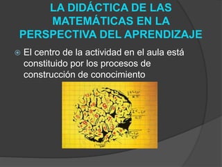 LA DIDÁCTICA DE LAS
MATEMÁTICAS EN LA
PERSPECTIVA DEL APRENDIZAJE
 El centro de la actividad en el aula está
constituido por los procesos de
construcción de conocimiento
 