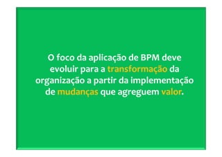 2º Seminário Internacional de BPM ELO Group & Michael Rosemann © 2010 17
O foco da aplicação de BPM deve
evoluir para a transformação da
organização a partir da implementação
de mudanças que agreguem valor.
 