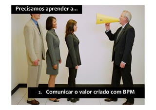 2º Seminário Internacional de BPM ELO Group & Michael Rosemann © 2010 19
Precisamos aprender a...
2. Comunicar o valor criado com BPM
 