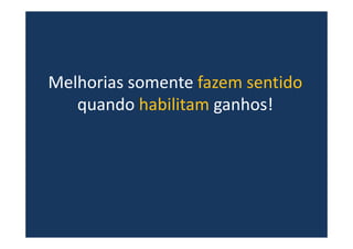 Melhorias somente fazem sentido
quando habilitam ganhos!
 