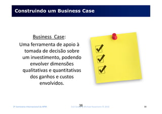2º Seminário Internacional de BPM ELO Group & Michael Rosemann © 2010 38
Construindo um Business Case
Business Case:
Uma ferramenta de apoio à
tomada de decisão sobre
um investimento, podendo
envolver dimensões
qualitativas e quantitativas
dos ganhos e custos
envolvidos.
38
 