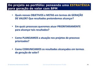 2º Seminário Internacional de BPM ELO Group & Michael Rosemann © 2010 45
Do projeto ao portfólio: pensando uma ESTRATÉGIA
para geração de valor com BPM
• Quais nossos OBJETIVOS e METAS em termos de GERAÇÃO
DE VALOR? Que resultados pretendemos alcançar?
• Em quais processos queremos atuar PRIORITARIAMENTE
para alcançar tais resultados?
• Como PLANEJAMOS a atuação nos projetos de processo
priorizados?
• Como COMUNICAMOS os resultados alcançados em termos
de geração de valor?
 