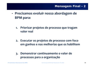2º Seminário Internacional de BPM ELO Group & Michael Rosemann © 2010 58
• Precisamos evoluir nossa abordagem de
BPM para:
1. Priorizar projetos de processo que tragam
valor real
2. Executar os projetos de processo com foco
em ganhos e nas melhorias que os habilitem
3. Demonstrar continuamente o valor de
processos para a organização
Mensagem Final - 2
 