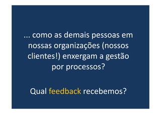 ... como as demais pessoas em
nossas organizações (nossos
clientes!) enxergam a gestão
por processos?
Qual feedback recebemos?
 