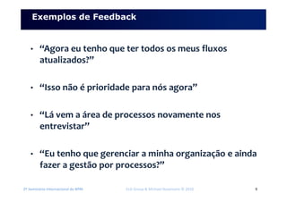 2º Seminário Internacional de BPM ELO Group & Michael Rosemann © 2010 9
Exemplos de Feedback
• “Agora eu tenho que ter todos os meus fluxos
atualizados?”
• “Isso não é prioridade para nós agora”
• “Lá vem a área de processos novamente nos
entrevistar”
• “Eu tenho que gerenciar a minha organização e ainda
fazer a gestão por processos?”
 