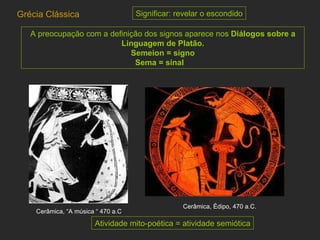 A preocupação com a definição dos signos aparece nos  Diálogos sobre a Linguagem de Platão. Semeion = signo Sema = sinal   Grécia Clássica Cerâmica, Édipo, 470 a.C.  Cerâmica, “A música “ 470 a.C . Atividade mito-poética = atividade semiótica Significar: revelar o escondido 