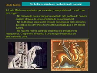 A Idade Média se caracteriza por um esforço interpretativo do mundo que tem origem: - Na disposição para prolongar a atividade mito poética do homem  clássico através de uma sensibilidade ao sobrenatural. - Na codificação secreta dos cristãos perseguidos pelos romanos que depois se converte em um sistema pedagógico e em política  cultural.  - Na fuga do real da condição endêmica de angustia e de  insegurança. O repertório simbólico é uma reação imaginativa ao  sentimento de crise. Idade Média Simbolismo aberto ao conhecimento popular 