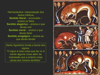 Hermenêutica: interpretação dos textos bíblicos Sentido literal  – enunciado – ensina os fatos Sentido alegórico  – ensina o que deves crer Sentido moral  -  ensina o que deves fazer Sentido anagôgico  – ensina ao que deves tender Santo Agostinho funda a teoria dos signos: “ O signo é toda coisa que faz vir à mente alguma coisa além da impressão que a própria coisa causa aos nossos sentidos”  