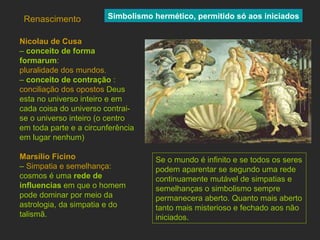 Renascimento Nicolau de Cusa   –  conceito de forma formarum :  pluralidade dos mundos. –   conceito de contração  :  conciliação dos opostos  Deus esta no universo inteiro e em cada coisa do universo contrai-se o universo inteiro (o centro em toda parte e a circunferência em lugar nenhum) Marsílio Ficino   –  Simpatia e semelhança : cosmos é uma  rede de influencias  em que o homem pode dominar por meio da astrologia, da simpatia e do talismã. Simbolismo hermético, permitido só aos iniciados Se o mundo é infinito e se todos os seres podem aparentar se segundo uma rede continuamente mutável de simpatias e semelhanças o simbolismo sempre permanecera aberto. Quanto mais aberto tanto mais misterioso e fechado aos não iniciados. 