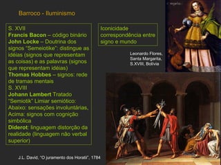 Barroco - Iluminismo S. XVII  Francis Bacon  – código binário John Locke  – Doutrina dos signos “Semeiotike”: distingue as idéias (signos que representam as coisas) e as palavras (signos que representam idéias) Thomas Hobbes  – signos: rede de tramas mentais S. XVIII  Johann Lambert  Tratado “Semiotik” Limiar semiótico: Abaixo: sensações involuntárias, Acima: signos com cognição simbólica Diderot : linguagem distorção da realidade (linguagem não verbal superior) Iconicidade :  correspondência entre signo e mundo   J.L. David, “O juramento dos Horatii”, 1784 Leonardo Flores, Santa Margarita, S.XVIII, Bolívia  
