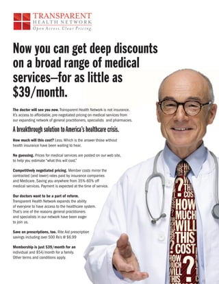 Now you can get deep discounts
on a broad range of medical
services–for as little as
$39/month.
The doctor will see you now. Transparent Health Network is not insurance.
It’s access to affordable, pre-negotiated pricing on medical services from
our expanding network of general practitioners, specialists and pharmacies.

A breakthrough solution to America’s healthcare crisis.
How much will this cost? Less. Which is the answer those without
health insurance have been waiting to hear.

No guessing. Prices for medical services are posted on our web site,
to help you estimate “what this will cost.”

Competitively negotiated pricing. Member costs mirror the
contracted (and lower) rates paid by insurance companies
and Medicare. Saving you anywhere from 35%-60% off
medical services. Payment is expected at the time of service.

Our doctors want to be a part of reform.
Transparent Health Network expands the ability
of everyone to have access to the healthcare system.
That’s one of the reasons general practitioners
and specialists in our network have been eager
to join us.

Save on prescriptions, too. Rite Aid prescription
savings including over 500 Rx’s @ $6.99

Membership is just $39/month for an
individual and $54/month for a family.
Other terms and conditions apply.
 