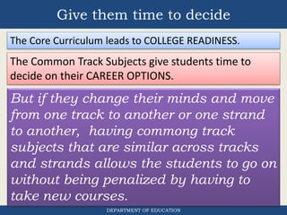Give them time to decide
DEPARTMENT OF EDUCATION
But if they change their minds and move
from one track to another or one strand
to another, having commong track
subjects that are similar across tracks
and strands allows the students to go on
without being penalized by having to
take new courses.
The Core Curriculum leads to COLLEGE READINESS.
The Common Track Subjects give students time to
decide on their CAREER OPTIONS.
 