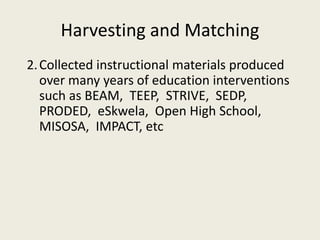 Harvesting and Matching
2.Collected instructional materials produced
over many years of education interventions
such as BEAM, TEEP, STRIVE, SEDP,
PRODED, eSkwela, Open High School,
MISOSA, IMPACT, etc
 