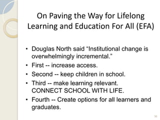 36
On Paving the Way for Lifelong
Learning and Education For All (EFA)
• Douglas North said “Institutional change is
overwhelmingly incremental.”
• First -- increase access.
• Second -- keep children in school.
• Third -- make learning relevant.
CONNECT SCHOOL WITH LIFE.
• Fourth -- Create options for all learners and
graduates.
 