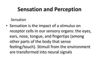Sensation and Perception
Sensation
• Sensation is the impact of a stimulus on
receptor cells in our sensory organs: the eyes,
ears, nose, tongue, and ﬁngertips (among
other parts of the body that sense
feeling/touch). Stimuli from the environment
are transformed into neural signals
 