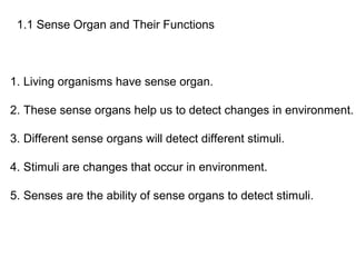 1.1 Sense Organ and Their Functions
1. Living organisms have sense organ.
2. These sense organs help us to detect changes in environment.
3. Different sense organs will detect different stimuli.
4. Stimuli are changes that occur in environment.
5. Senses are the ability of sense organs to detect stimuli.
 
