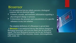 Biosensor
43
• It is an analytical device which converts a biological
response into an electrical signal.
 It detects, records, and transmits information regarding a
physiological change or process.
 It determines the presence and concentration of a specific
substance in any test solution.
• The simplest definition of a Biosensor is given here:
A Biosensor is an analytical device that detects changes in
Biological processes and converts them into an electrical
signal. The term Biological process can be any biological
element or material like enzymes, tissues, microorganisms,
cells, acids, etc.
 