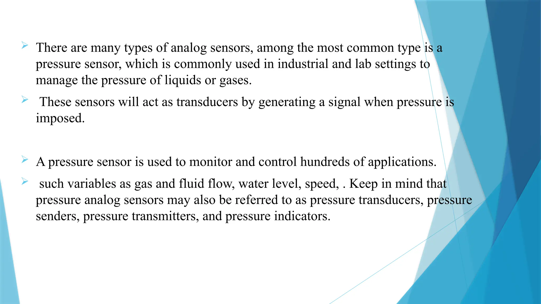  There are many types of analog sensors, among the most common type is a
pressure sensor, which is commonly used in industrial and lab settings to
manage the pressure of liquids or gases.
 These sensors will act as transducers by generating a signal when pressure is
imposed.
 A pressure sensor is used to monitor and control hundreds of applications.
 such variables as gas and fluid flow, water level, speed, . Keep in mind that
pressure analog sensors may also be referred to as pressure transducers, pressure
senders, pressure transmitters, and pressure indicators.
 