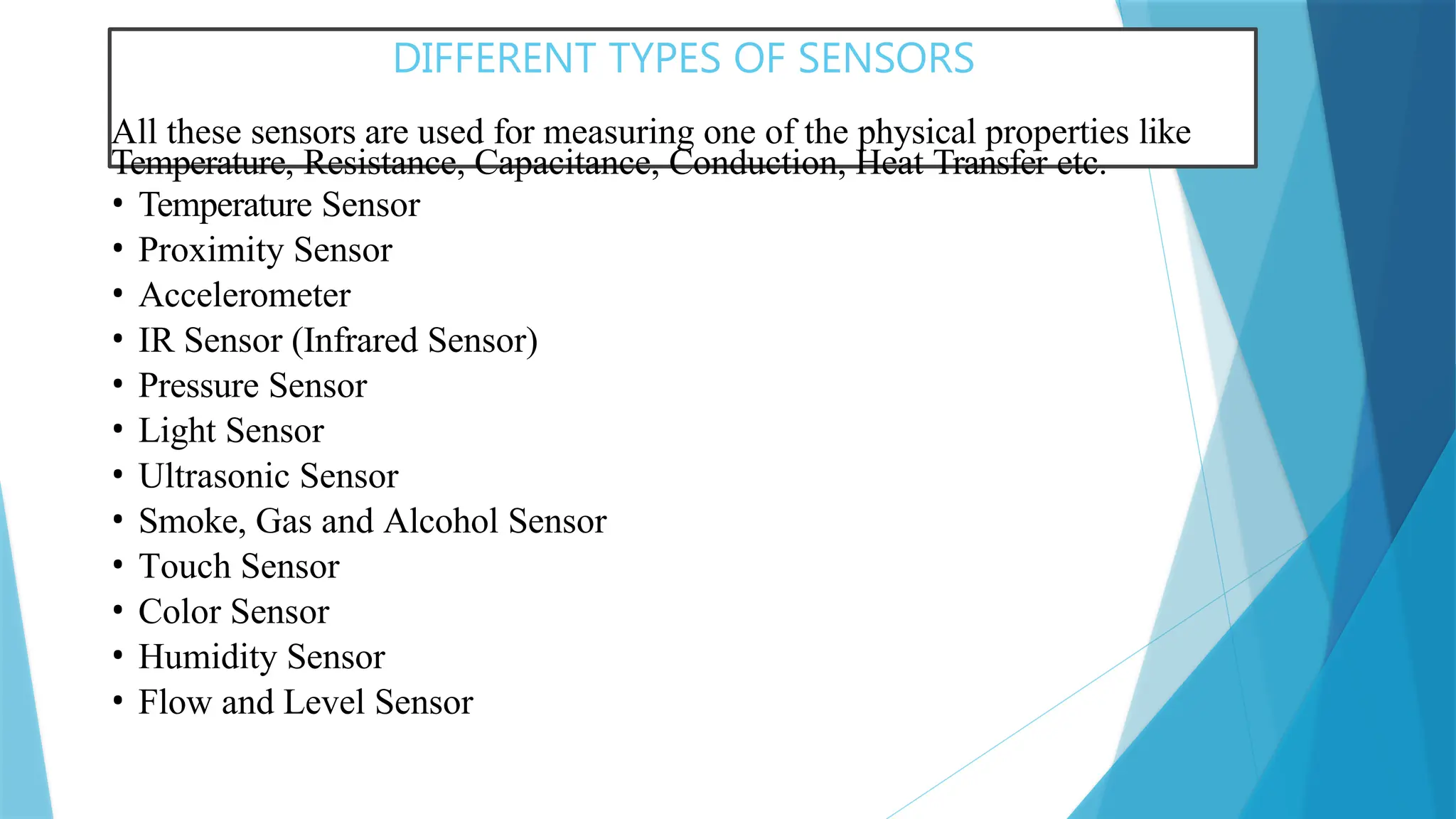 DIFFERENT TYPES OF SENSORS
All these sensors are used for measuring one of the physical properties like
Temperature, Resistance, Capacitance, Conduction, Heat Transfer etc.
• Temperature Sensor
• Proximity Sensor
• Accelerometer
• IR Sensor (Infrared Sensor)
• Pressure Sensor
• Light Sensor
• Ultrasonic Sensor
• Smoke, Gas and Alcohol Sensor
• Touch Sensor
• Color Sensor
• Humidity Sensor
• Flow and Level Sensor
 