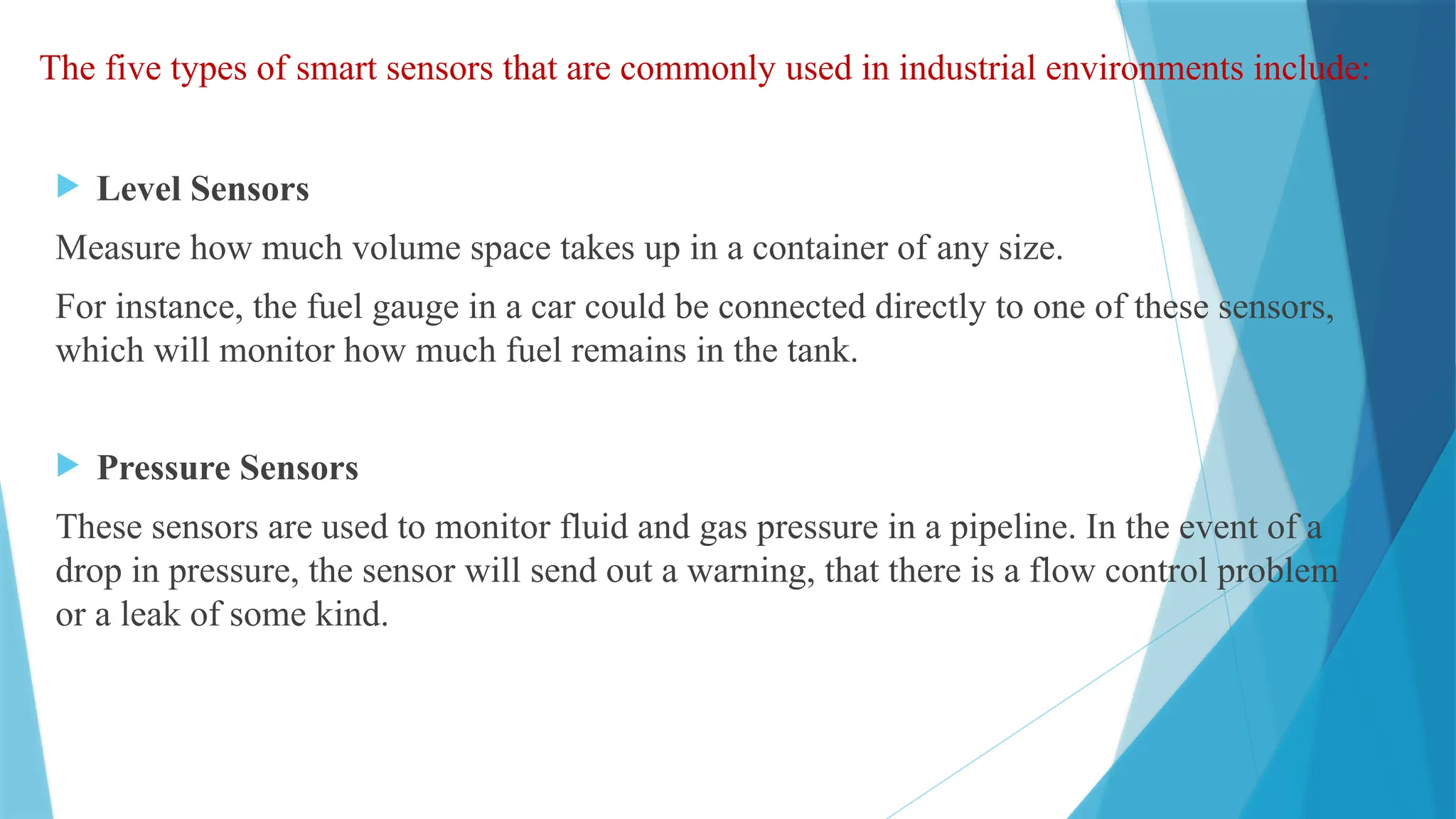 The five types of smart sensors that are commonly used in industrial environments include:
 Level Sensors
Measure how much volume space takes up in a container of any size.
For instance, the fuel gauge in a car could be connected directly to one of these sensors,
which will monitor how much fuel remains in the tank.
 Pressure Sensors
These sensors are used to monitor fluid and gas pressure in a pipeline. In the event of a
drop in pressure, the sensor will send out a warning, that there is a flow control problem
or a leak of some kind.
 