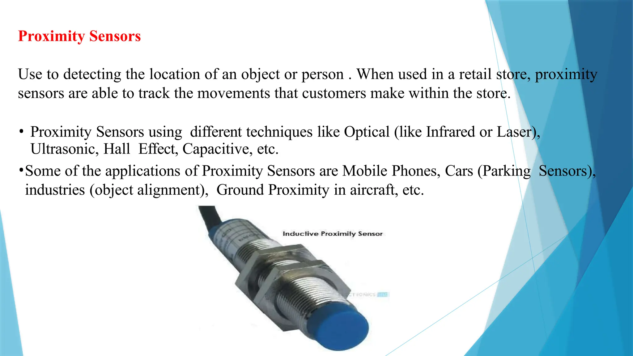 Proximity Sensors
Use to detecting the location of an object or person . When used in a retail store, proximity
sensors are able to track the movements that customers make within the store.
• Proximity Sensors using different techniques like Optical (like Infrared or Laser),
Ultrasonic, Hall Effect, Capacitive, etc.
•Some of the applications of Proximity Sensors are Mobile Phones, Cars (Parking Sensors),
industries (object alignment), Ground Proximity in aircraft, etc.
 