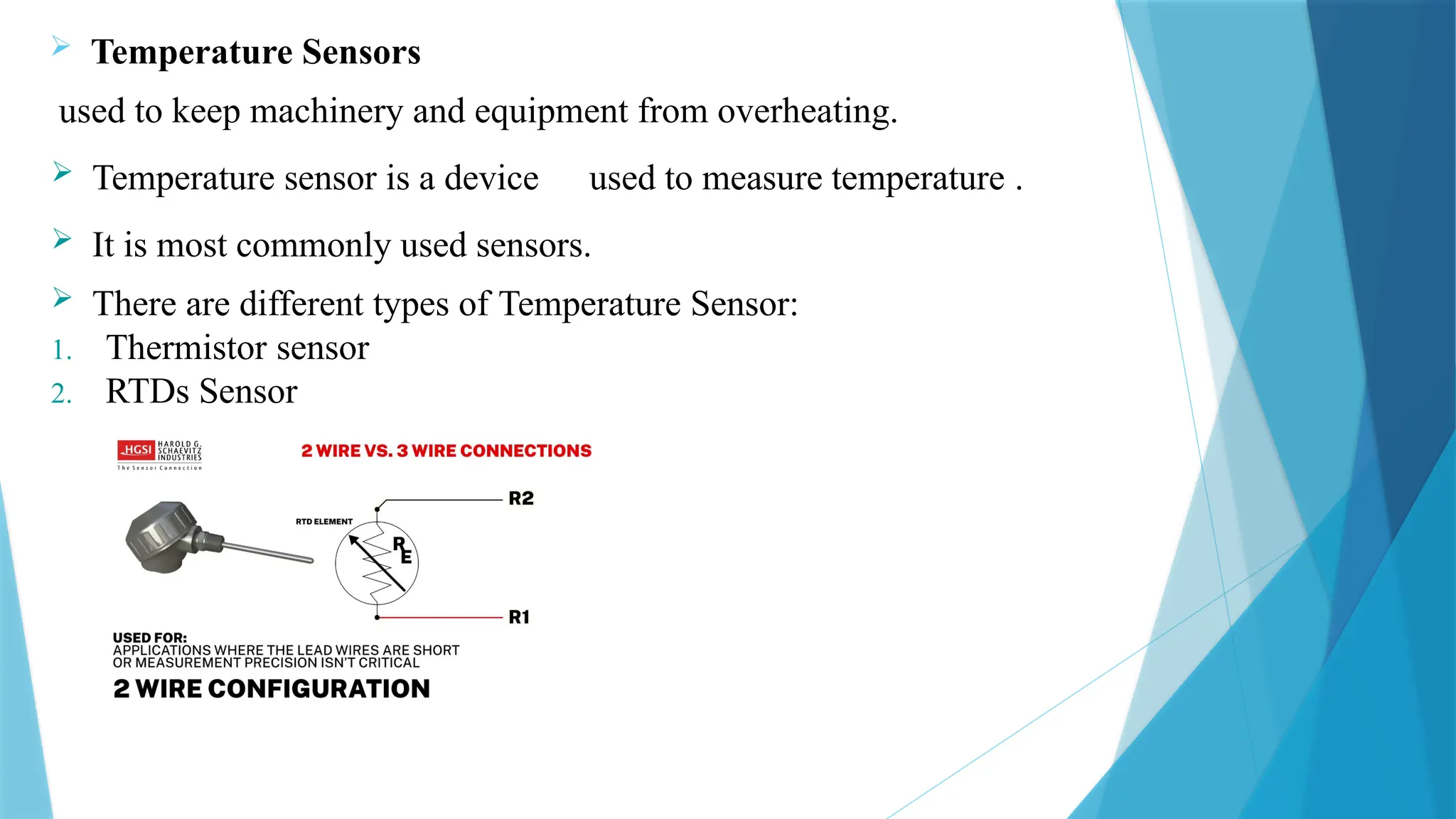  Temperature Sensors
used to keep machinery and equipment from overheating.
 Temperature sensor is a device used to measure temperature .
 It is most commonly used sensors.
 There are different types of Temperature Sensor:
1. Thermistor sensor
2. RTDs Sensor
 