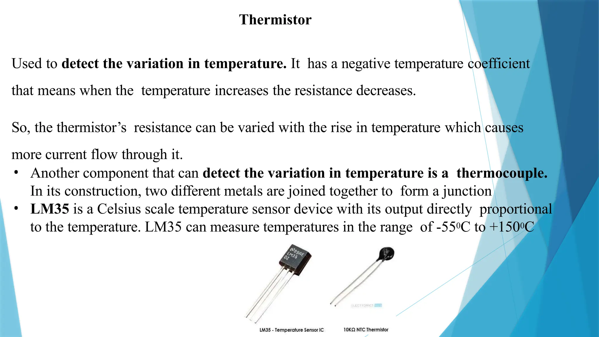 Used to detect the variation in temperature. It has a negative temperature coefficient
that means when the temperature increases the resistance decreases.
So, the thermistor’s resistance can be varied with the rise in temperature which causes
more current flow through it.
• Another component that can detect the variation in temperature is a thermocouple.
In its construction, two different metals are joined together to form a junction
• LM35 is a Celsius scale temperature sensor device with its output directly proportional
to the temperature. LM35 can measure temperatures in the range of -550C to +1500C
Thermistor
 